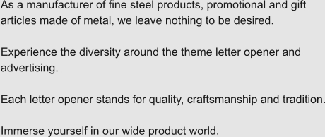As a manufacturer of fine steel products, promotional and gift articles made of metal, we leave nothing to be desired.  Experience the diversity around the theme letter opener and advertising.  Each letter opener stands for quality, craftsmanship and tradition.  Immerse yourself in our wide product world.