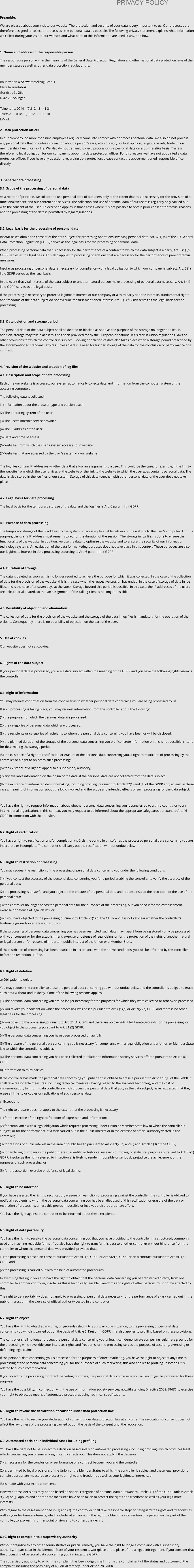 PRIVACY POLICY  Preamble: We are pleased about your visit to our website. The protection and security of your data is very important to us. Our processes are therefore designed to collect or process as little personal data as possible. The following privacy statement explains what information we collect during your visit to our website and what parts of this information are used, if any, and how.  1. Name and address of the responsible person The responsible person within the meaning of the General Data Protection Regulation and other national data protection laws of the member states as well as other data protection regulations is:  Bauermann & Schwammekrug GmbH Metallwarenfabrik Gundstraße 26a D-42655 Solingen  Telephone: 0049 - (0)212 - 81 41 31 Telefax:      0049 - (0)212 - 81 99 10 E-Mail:   2. Data protection officer In our company, no more than nine employees regularly come into contact with or process personal data. We also do not process any personal data that provides information about a person's race, ethnic origin, political opinion, religious beliefs, trade union membership, health or sex life. We also do not transmit, collect, process or use personal data on a businesslike basis. There is therefore no legal obligation for our company to appoint a data protection officer. For this reason, we have not appointed a data protection officer. If you have any questions regarding data protection, please contact the above-mentioned responsible office directly.   3. General data processing 3.1. Scope of the processing of personal data As a matter of principle, we collect and use personal data of our users only to the extent that this is necessary for the provision of a functional website and our content and services. The collection and use of personal data of our users is regularly only carried out with the consent of the user. An exception applies in those cases where it is not possible to obtain prior consent for factual reasons and the processing of the data is permitted by legal regulations.   3.2. Legal basis for the processing of personal data Insofar as we obtain the consent of the data subject for processing operations involving personal data, Art. 6 (1) (a) of the EU General Data Protection Regulation (GDPR) serves as the legal basis for the processing of personal data. When processing personal data that is necessary for the performance of a contract to which the data subject is a party, Art. 6 (1) (b) GDPR serves as the legal basis. This also applies to processing operations that are necessary for the performance of pre-contractual measures. Insofar as processing of personal data is necessary for compliance with a legal obligation to which our company is subject, Art. 6 (1) lit. c GDPR serves as the legal basis. In the event that vital interests of the data subject or another natural person make processing of personal data necessary, Art. 6 (1) lit. d GDPR serves as the legal basis. If the processing is necessary to protect a legitimate interest of our company or a third party and the interests, fundamental rights and freedoms of the data subject do not override the first-mentioned interest, Art. 6 (1) f GDPR serves as the legal basis for the processing.   3.3. Data deletion and storage period The personal data of the data subject shall be deleted or blocked as soon as the purpose of the storage no longer applies. In addition, storage may take place if this has been provided for by the European or national legislator in Union regulations, laws or other provisions to which the controller is subject. Blocking or deletion of data also takes place when a storage period prescribed by the aforementioned standards expires, unless there is a need for further storage of the data for the conclusion or performance of a contract.  4. Provision of the website and creation of log files 4.1. Description and scope of data processing Each time our website is accessed, our system automatically collects data and information from the computer system of the accessing computer.  The following data is collected: (1) Information about the browser type and version used. (2) The operating system of the user (3) The user's Internet service provider (4) The IP address of the user (5) Date and time of access (6) Websites from which the user's system accesses our website  (7) Websites that are accessed by the user's system via our website  The log files contain IP addresses or other data that allow an assignment to a user. This could be the case, for example, if the link to the website from which the user arrives at the website or the link to the website to which the user goes contains personal data. The data is also stored in the log files of our system. Storage of this data together with other personal data of the user does not take place.  4.2. Legal basis for data processing The legal basis for the temporary storage of the data and the log files is Art. 6 para. 1 lit. f GDPR.  4.3. Purpose of data processing The temporary storage of the IP address by the system is necessary to enable delivery of the website to the user's computer. For this purpose, the user's IP address must remain stored for the duration of the session. The storage in log files is done to ensure the functionality of the website. In addition, we use the data to optimize the website and to ensure the security of our information technology systems. An evaluation of the data for marketing purposes does not take place in this context. These purposes are also our legitimate interest in data processing according to Art. 6 para. 1 lit. f GDPR.  4.4. Duration of storage The data is deleted as soon as it is no longer required to achieve the purpose for which it was collected. In the case of the collection of data for the provision of the website, this is the case when the respective session has ended. In the case of storage of data in log files, this is the case after seven days at the latest. Storage beyond this period is possible. In this case, the IP addresses of the users are deleted or alienated, so that an assignment of the calling client is no longer possible.  4.5. Possibility of objection and elimination The collection of data for the provision of the website and the storage of the data in log files is mandatory for the operation of the website. Consequently, there is no possibility of objection on the part of the user.  5. Use of cookies Our website does not set cookies.  6. Rights of the data subject If your personal data is processed, you are a data subject within the meaning of the GDPR and you have the following rights vis-à-vis the controller:  6.1. Right of information You may request confirmation from the controller as to whether personal data concerning you are being processed by us.  If such processing is taking place, you may request information from the controller about the following: (1) the purposes for which the personal data are processed; (2) the categories of personal data which are processed; (3) the recipients or categories of recipients to whom the personal data concerning you have been or will be disclosed; (4) the planned duration of the storage of the personal data concerning you or, if concrete information on this is not possible, criteria for determining the storage period; (5) the existence of a right to rectification or erasure of the personal data concerning you, a right to restriction of processing by the controller or a right to object to such processing;  (6) the existence of a right of appeal to a supervisory authority; (7) any available information on the origin of the data, if the personal data are not collected from the data subject; (8) the existence of automated decision-making, including profiling, pursuant to Article 22(1) and (4) of the GDPR and, at least in these cases, meaningful information about the logic involved and the scope and intended effects of such processing for the data subject.  You have the right to request information about whether personal data concerning you is transferred to a third country or to an international organization. In this context, you may request to be informed about the appropriate safeguards pursuant to Art. 46 GDPR in connection with the transfer.  6.2. Right of rectification You have a right to rectification and/or completion vis-à-vis the controller, insofar as the processed personal data concerning you are inaccurate or incomplete. The controller shall carry out the rectification without undue delay.  6.3. Right to restriction of processing You may request the restriction of the processing of personal data concerning you under the following conditions: (1) if you contest the accuracy of the personal data concerning you for a period enabling the controller to verify the accuracy of the personal data; (2) the processing is unlawful and you object to the erasure of the personal data and request instead the restriction of the use of the personal data; (3) the controller no longer needs the personal data for the purposes of the processing, but you need it for the establishment, exercise or defense of legal claims; or (4) if you have objected to the processing pursuant to Article 21(1) of the GDPR and it is not yet clear whether the controller's legitimate grounds override your grounds. If the processing of personal data concerning you has been restricted, such data may - apart from being stored - only be processed with your consent or for the establishment, exercise or defense of legal claims or for the protection of the rights of another natural or legal person or for reasons of important public interest of the Union or a Member State. If the restriction of processing has been restricted in accordance with the above conditions, you will be informed by the controller before the restriction is lifted.  6.4. Right of deletion a) Obligation to delete You may request the controller to erase the personal data concerning you without undue delay, and the controller is obliged to erase such data without undue delay, if one of the following reasons applies: (1) The personal data concerning you are no longer necessary for the purposes for which they were collected or otherwise processed. (2) You revoke your consent on which the processing was based pursuant to Art. 6(1)(a) or Art. 9(2)(a) GDPR and there is no other legal basis for the processing.  (3) You object to the processing pursuant to Art. 21 (1) GDPR and there are no overriding legitimate grounds for the processing, or you object to the processing pursuant to Art. 21 (2) GDPR.  (4) The personal data concerning you have been processed unlawfully.  (5) The erasure of the personal data concerning you is necessary for compliance with a legal obligation under Union or Member State law to which the controller is subject.  (6) The personal data concerning you has been collected in relation to information society services offered pursuant to Article 8(1) GDPR. b) Information to third parties If the controller has made the personal data concerning you public and is obliged to erase it pursuant to Article 17(1) of the GDPR, it shall take reasonable measures, including technical measures, having regard to the available technology and the cost of implementation, to inform data controllers which process the personal data that you, as the data subject, have requested that they erase all links to or copies or replications of such personal data.  c) Exceptions The right to erasure does not apply to the extent that the processing is necessary (1) for the exercise of the right to freedom of expression and information; (2) for compliance with a legal obligation which requires processing under Union or Member State law to which the controller is subject, or for the performance of a task carried out in the public interest or in the exercise of official authority vested in the controller; (3) for reasons of public interest in the area of public health pursuant to Article 9(2)(h) and (i) and Article 9(3) of the GDPR; (4) for archiving purposes in the public interest, scientific or historical research purposes, or statistical purposes pursuant to Art. 89(1) GDPR, insofar as the right referred to in section a) is likely to render impossible or seriously prejudice the achievement of the purposes of such processing; or (5) for the assertion, exercise or defense of legal claims.  6.5. Right to be informed If you have asserted the right to rectification, erasure or restriction of processing against the controller, the controller is obliged to notify all recipients to whom the personal data concerning you has been disclosed of this rectification or erasure of the data or restriction of processing, unless this proves impossible or involves a disproportionate effort. You have the right against the controller to be informed about these recipients.  6.6. Right of data portability You have the right to receive the personal data concerning you that you have provided to the controller in a structured, commonly used and machine-readable format. You also have the right to transfer this data to another controller without hindrance from the controller to whom the personal data was provided, provided that. (1) the processing is based on consent pursuant to Art. 6(1)(a) GDPR or Art. 9(2)(a) GDPR or on a contract pursuant to Art. 6(1)(b) GDPR and (2) the processing is carried out with the help of automated procedures. In exercising this right, you also have the right to obtain that the personal data concerning you be transferred directly from one controller to another controller, insofar as this is technically feasible. Freedoms and rights of other persons must not be affected by this. The right to data portability does not apply to processing of personal data necessary for the performance of a task carried out in the public interest or in the exercise of official authority vested in the controller.  6.7. Right to object You have the right to object at any time, on grounds relating to your particular situation, to the processing of personal data concerning you which is carried out on the basis of Article 6(1)(e) or (f) GDPR; this also applies to profiling based on these provisions.  The controller shall no longer process the personal data concerning you unless it can demonstrate compelling legitimate grounds for the processing which override your interests, rights and freedoms, or the processing serves the purpose of asserting, exercising or defending legal claims. If the personal data concerning you is processed for the purposes of direct marketing, you have the right to object at any time to processing of the personal data concerning you for the purposes of such marketing; this also applies to profiling, insofar as it is related to such direct marketing. If you object to the processing for direct marketing purposes, the personal data concerning you will no longer be processed for these purposes. You have the possibility, in connection with the use of information society services, notwithstanding Directive 2002/58/EC, to exercise your right to object by means of automated procedures using technical specifications.  6.8. Right to revoke the declaration of consent under data protection law You have the right to revoke your declaration of consent under data protection law at any time. The revocation of consent does not affect the lawfulness of the processing carried out on the basis of the consent until the revocation.  6.9. Automated decision in individual cases including profiling You have the right not to be subject to a decision based solely on automated processing - including profiling - which produces legal effects concerning you or similarly significantly affects you. This does not apply if the decision  (1) is necessary for the conclusion or performance of a contract between you and the controller, (2) is permitted by legal provisions of the Union or the Member States to which the controller is subject and these legal provisions contain appropriate measures to protect your rights and freedoms as well as your legitimate interests; or (3) is made with your express consent. However, these decisions may not be based on special categories of personal data pursuant to Article 9(1) of the GDPR, unless Article 9(2)(a) or (g) applies and appropriate measures have been taken to protect the rights and freedoms as well as your legitimate interests. With regard to the cases mentioned in (1) and (3), the controller shall take reasonable steps to safeguard the rights and freedoms as well as your legitimate interests, which include, at a minimum, the right to obtain the intervention of a person on the part of the controller, to express his or her point of view and to contest the decision.  6.10. Right to complain to a supervisory authority Without prejudice to any other administrative or judicial remedy, you have the right to lodge a complaint with a supervisory authority, in particular in the Member State of your residence, workplace or the place of the alleged infringement, if you consider that the processing of personal data concerning you infringes the GDPR.  The supervisory authority to which the complaint has been lodged shall inform the complainant of the status and outcome of the complaint, including the possibility of a judicial remedy under Article 78 GDPR.